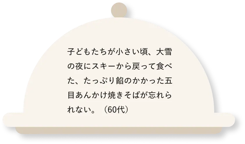 子どもたちが小さい頃、大雪の夜にスキーから戻って食べた、たっぷり餡のかかった五目あんかけ焼きそばが忘れられない。（60代）