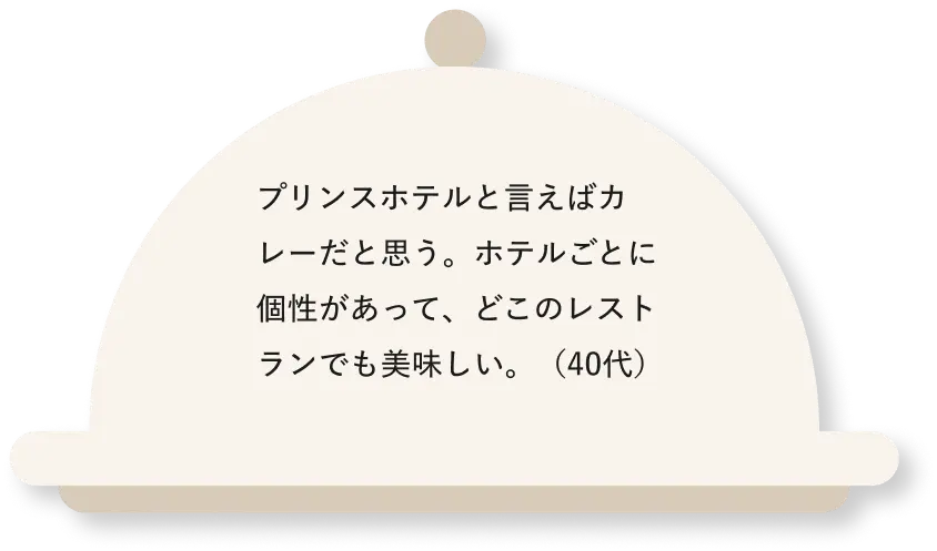 プリンスホテルと言えばカレーだと思う。ホテルごとに個性があって、どこのレストランでも美味しい。（40代）