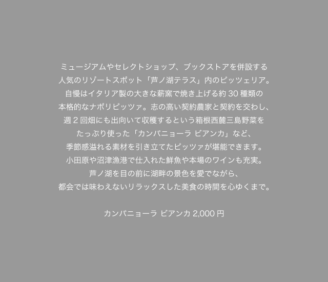 ミュージアムやセレクトショップ、ブックストアを併設する人気のリゾートスポット「芦ノ湖テラス」内のピッツェリア。自慢はイタリア製の大きな薪窯で焼き上げる約30種類の本格的なナポリピッツァ。志の高い契約農家と契約を交わし、週2回畑にも出向いて収穫するという箱根西麓三島野菜をたっぷり使った「カンパニョーラ ビアンカ」など、季節感溢れる素材を引き立てたピッツァが堪能できます。小田原や沼津漁港で仕入れた鮮魚や本場のワインも充実。芦ノ湖を目の前に湖畔の景色を愛でながら、都会では味わえないリラックスした美食の時間を心ゆくまで。カンパニョーラ ビアンカ2,000円