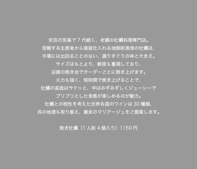 安芸の宮島で7代続く、老舗の牡蠣料理専門店。信頼する生産者から直接仕入れる地御前漁港の牡蠣は、市場には出回ることのない、選りすぐりの味と大きさ。サイズはもとより、鮮度も重視しており、店頭の焼き台でオーダーごとに焼き上げます。火力も強く、短時間で焼き上げることで、牡蠣の表面はサクッと、中はみずみずしくジューシーでプリプリとした食感が楽しめるのが魅力。牡蠣との相性を考えた世界各国のワインは30種類、呉の地酒も取り揃え、最良のマリアージュをご提案します。焼き牡蠣（1人前4個入り）1150円