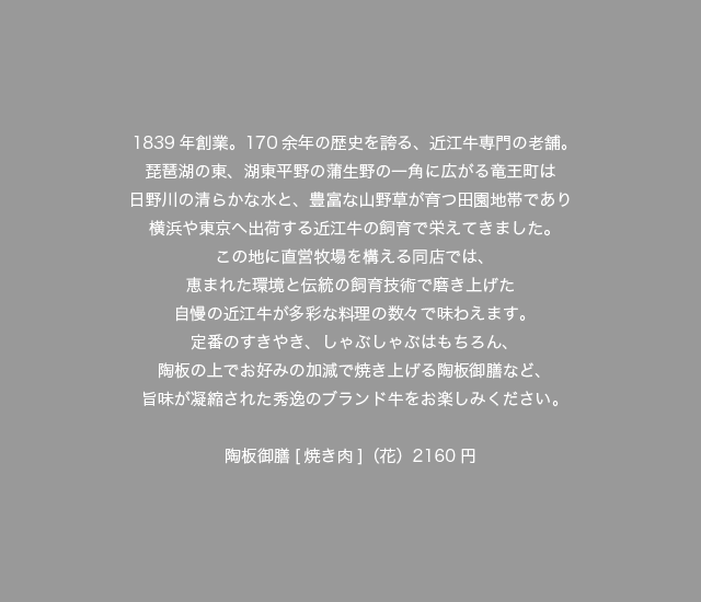 1839年創業。170余年の歴史を誇る、近江牛専門の老舗。琵琶湖の東、湖東平野の蒲生野の一角に広がる竜王町は日野川の清らかな水と、豊富な山野草が育つ田園地帯であり横浜や東京へ出荷する近江牛の飼育で栄えてきました。この地に直営牧場を構える同店では、恵まれた環境と伝統の飼育技術で磨き上げた自慢の近江牛が多彩な料理の数々で味わえます。定番のすきやき、しゃぶしゃぶはもちろん、陶板の上でお好みの加減で焼き上げる陶板御膳など、旨味が凝縮された秀逸のブランド牛をお楽しみください。陶板御膳[焼き肉]（花）2160円