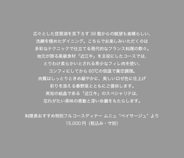 広々とした琵琶湖を見下ろす38階からの眺望も素晴らしい、洗練を極めたダイニング。こちらでお楽しみいただくのは多彩なテクニックで仕立てる現代的なフランス料理の数々。地元が誇る高級食材「近江牛」を主役にしたコースでは、とりわけ柔らかいとされる希少なフィレ肉を使い、コンフィにしてから60℃の低温で真空調理。肉質はしっとりときめ細やかに、美しいロゼ色に仕上げ彩りを添える春野菜とともにご提供します。英知の結晶である「近江牛」のスペシャリテは、忘れがたい美味の感動と深い余韻をもたらします。料理長おすすめ特別フルコースディナー ムニュ“ペイサージュ”より15,000円（税込・サ別）