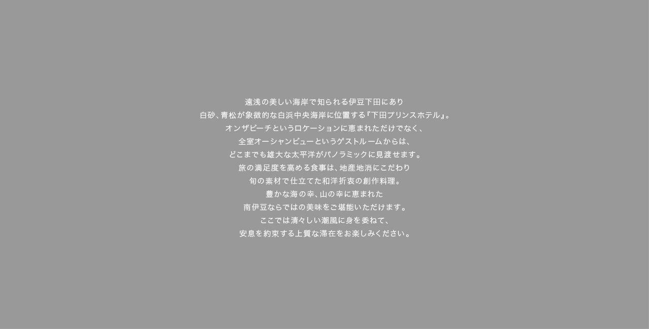 美しい遠浅の海岸で有名な下田の中で、白砂、青松が象徴的な白浜海岸に位置する『下田プリンスホテル』。ロケーションに恵まれているだけでなく、全室オーシャンビューというゲストルームからは、雄大な太平洋がパノラミックに見渡せます。旅の満足度を高める食事は、地産地消にこだわった和洋折衷の創作料理も魅力のひとつ。豊かな海の幸、山の幸に恵まれた南伊豆ならではの美味をご堪能いただけます。清々しい潮風に身を委ねて、安息を約束する上質な滞在をお楽しみください。