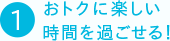 ①おトクに楽しい時間を過ごせる！