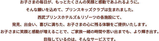 お子さまの毎日が、もっとたくさんの笑顔と感動であふれるように。そんな願いを込めて、プリンスキッズクラブは生まれました。プリンスホテルズ＆リゾーツの各施設にて、発見、出会い、喜びに満ちた、お子さまの心に残る体験をご提供いたします。お子さまに笑顔と感動が増えることで、ご家族一緒の時間や思い出までも、より輝き出す。目指しているのは、そんなサービスです。