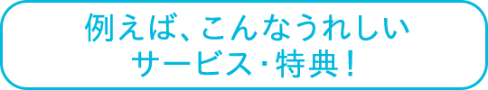 例えば、こんなうれしいサービス・特典!