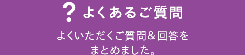 よくあるご質問 よくいただくご質問＆回答をまとめました。