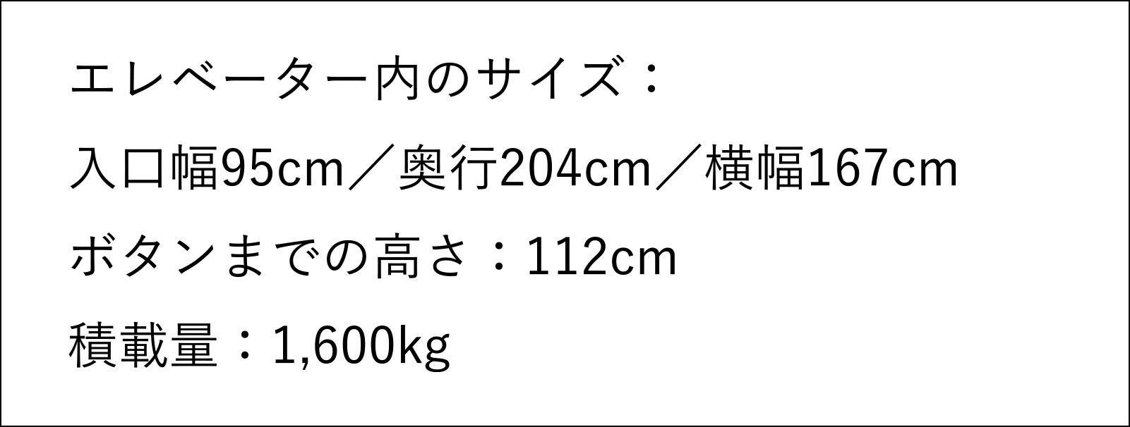 エレベーター内のサイズ 入口幅95センチメートル 奥行204センチメートル 横幅167センチメートル ボタンまでの高さ112センチメートル 積載量1,600キログラム