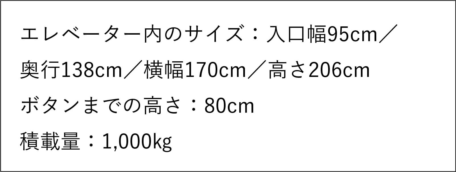 エレベーター内のサイズ:入口幅95センチメートル/奥行138センチメートル/ 横幅170センチメートル/高さ206センチメートル ボタンまでの高さ:80センチメートル 積載量:1,000キログラム