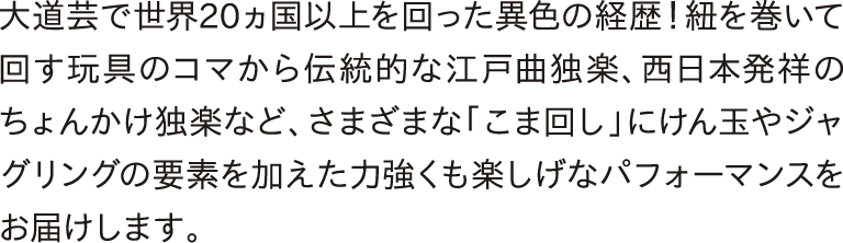 大道芸で世界20ヵ国以上を回った異色の経歴！紐を巻いて回す玩具のコマから伝統的な江戸曲独楽、西日本発祥のちょんかけ独楽など、さまざまな「こま回し」にけん玉やジャグリングの要素を加えた力強くも楽しげなパフォーマンスをお届けします。